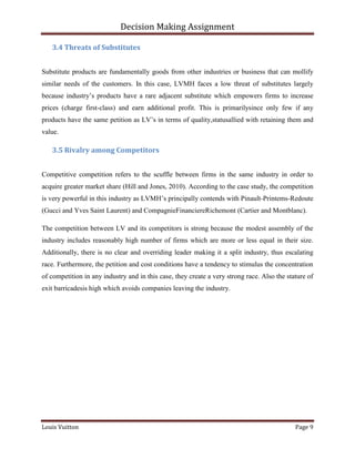 Decision Making Assignment

   3.4 Threats of Substitutes


Substitute products are fundamentally goods from other industries or business that can mollify
similar needs of the customers. In this case, LVMH faces a low threat of substitutes largely
because industry’s products have a rare adjacent substitute which empowers firms to increase
prices (charge first-class) and earn additional profit. This is primarilysince only few if any
products have the same petition as LV’s in terms of quality,statusallied with retaining them and
value.

   3.5 Rivalry among Competitors


Competitive competition refers to the scuffle between firms in the same industry in order to
acquire greater market share (Hill and Jones, 2010). According to the case study, the competition
is very powerful in this industry as LVMH’s principally contends with Pinault-Printems-Redoute
(Gucci and Yves Saint Laurent) and CompagnieFinanciereRichemont (Cartier and Montblanc).

The competition between LV and its competitors is strong because the modest assembly of the
industry includes reasonably high number of firms which are more or less equal in their size.
Additionally, there is no clear and overriding leader making it a split industry, thus escalating
race. Furthermore, the petition and cost conditions have a tendency to stimulus the concentration
of competition in any industry and in this case, they create a very strong race. Also the stature of
exit barricadesis high which avoids companies leaving the industry.




Louis Vuitton                                                                                Page 9
 