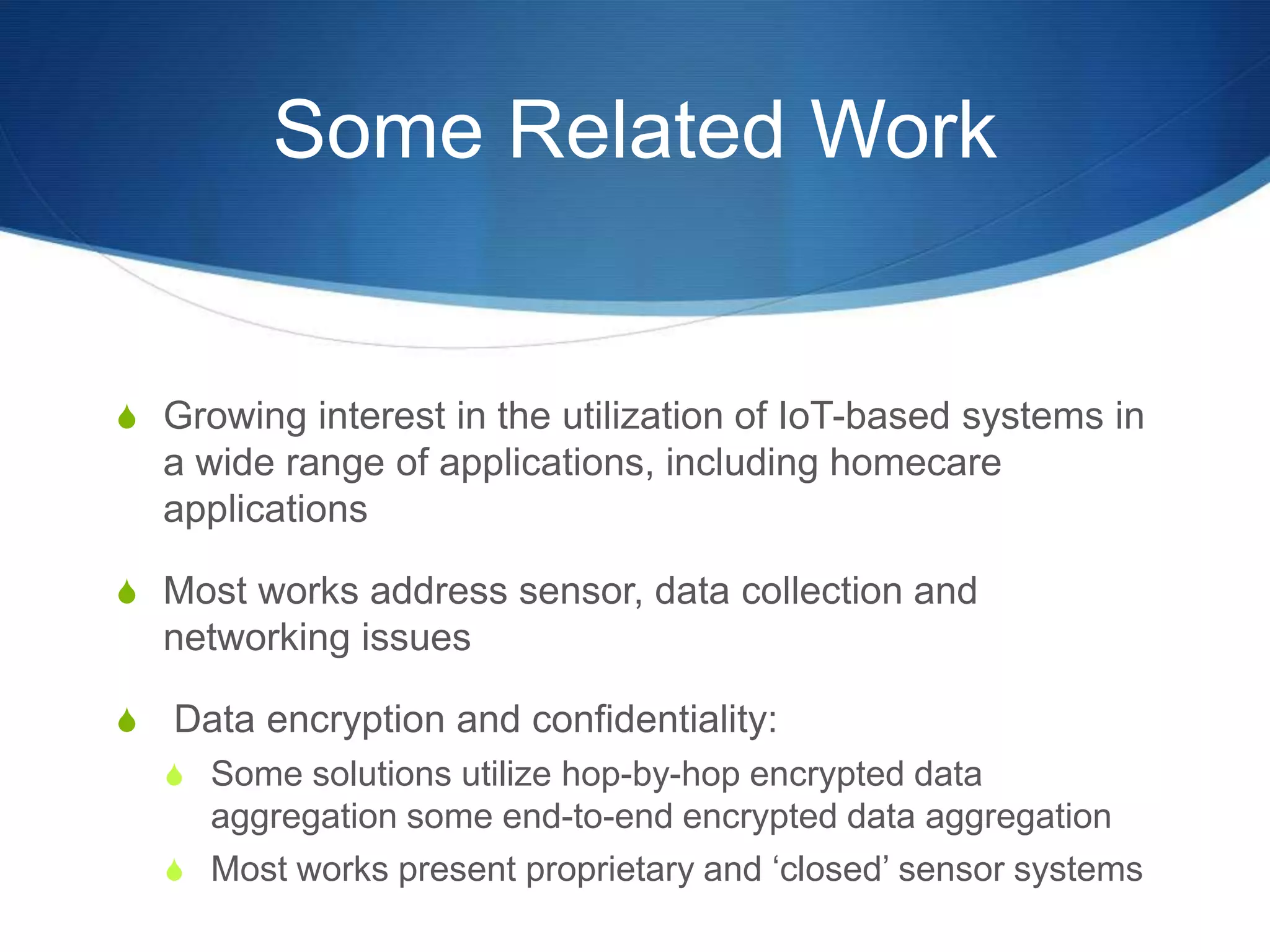 Some Related Work


S Growing interest in the utilization of IoT-based systems in
    a wide range of applications, including homecare
    applications

S Most works address sensor, data collection and
    networking issues

S   Data encryption and confidentiality:
    S Some solutions utilize hop-by-hop encrypted data
      aggregation some end-to-end encrypted data aggregation
    S Most works present proprietary and ‘closed’ sensor systems
 