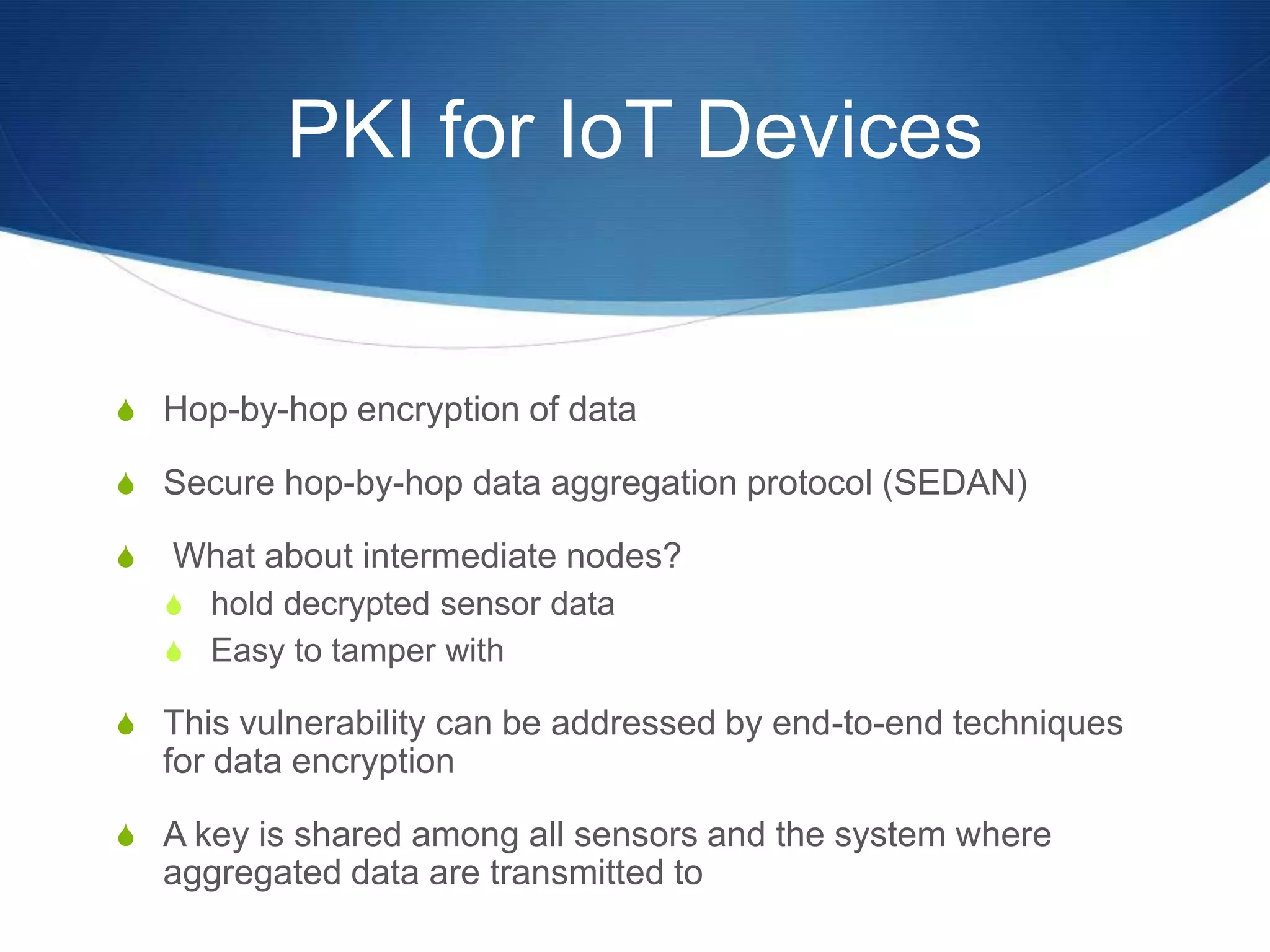 PKI for IoT Devices


S Hop-by-hop encryption of data

S Secure hop-by-hop data aggregation protocol (SEDAN)

S   What about intermediate nodes?
    S hold decrypted sensor data
    S Easy to tamper with

S This vulnerability can be addressed by end-to-end techniques
    for data encryption

S A key is shared among all sensors and the system where
    aggregated data are transmitted to
 