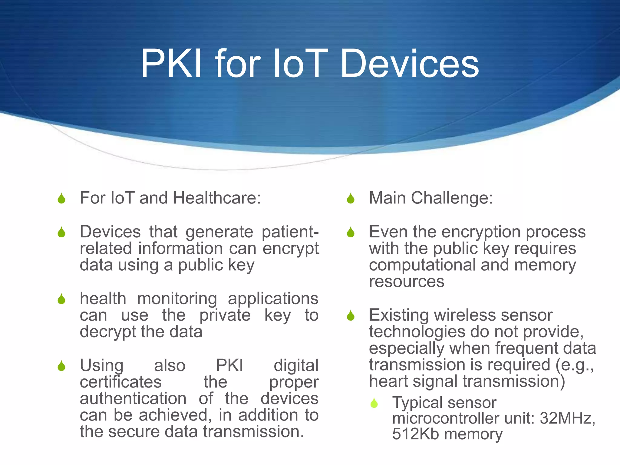 PKI for IoT Devices


S For IoT and Healthcare:            S Main Challenge:

S Devices that generate patient-     S Even the encryption process
  related information can encrypt      with the public key requires
  data using a public key              computational and memory
                                       resources
S health monitoring applications
  can use the private key to         S Existing wireless sensor
  decrypt the data                     technologies do not provide,
                                       especially when frequent data
S Using      also   PKI    digital     transmission is required (e.g.,
  certificates    the     proper       heart signal transmission)
  authentication of the devices        S Typical sensor
  can be achieved, in addition to         microcontroller unit: 32MHz,
  the secure data transmission.           512Kb memory
 
