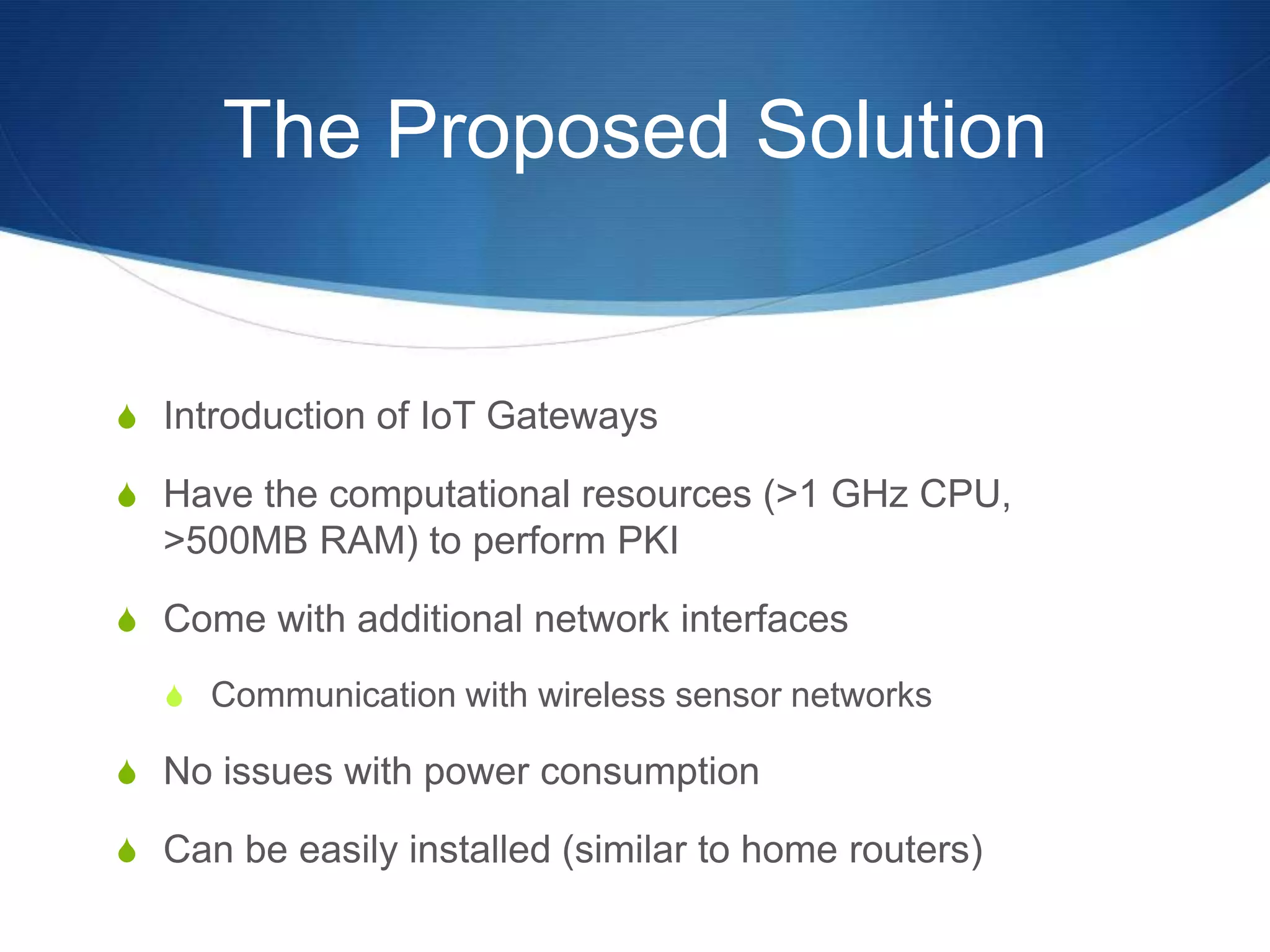 The Proposed Solution


S Introduction of IoT Gateways

S Have the computational resources (>1 GHz CPU,
  >500MB RAM) to perform PKI

S Come with additional network interfaces

  S Communication with wireless sensor networks

S No issues with power consumption

S Can be easily installed (similar to home routers)
 
