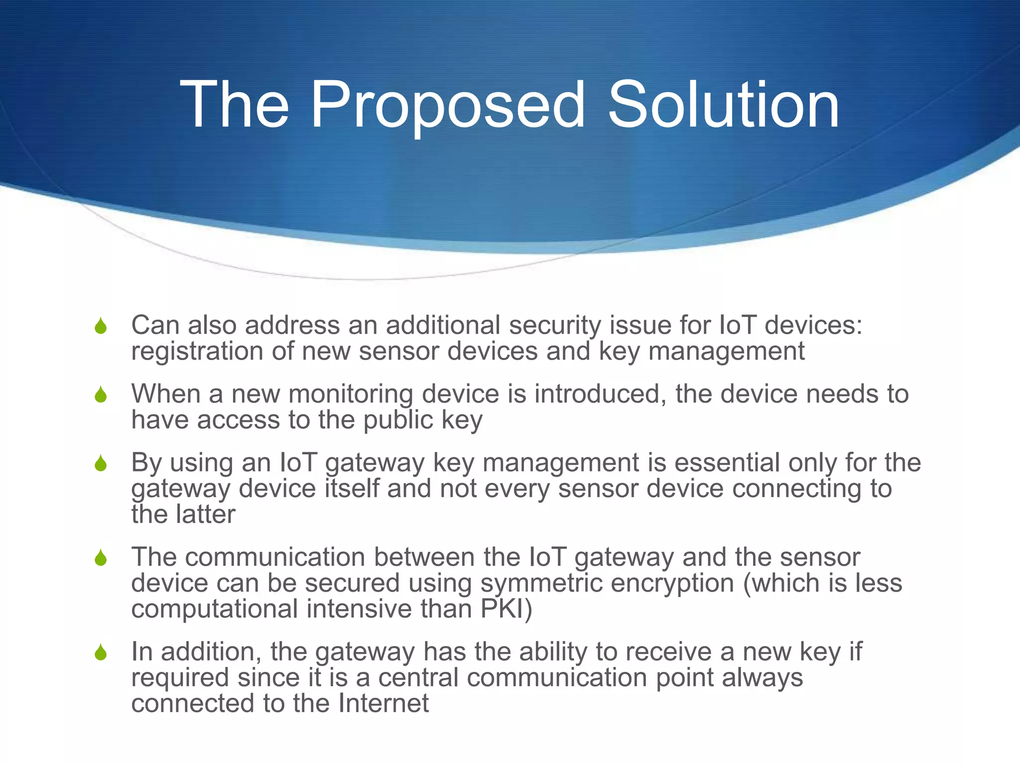 The Proposed Solution


S Can also address an additional security issue for IoT devices:
   registration of new sensor devices and key management
S When a new monitoring device is introduced, the device needs to
   have access to the public key
S By using an IoT gateway key management is essential only for the
   gateway device itself and not every sensor device connecting to
   the latter
S The communication between the IoT gateway and the sensor
   device can be secured using symmetric encryption (which is less
   computational intensive than PKI)
S In addition, the gateway has the ability to receive a new key if
   required since it is a central communication point always
   connected to the Internet
 