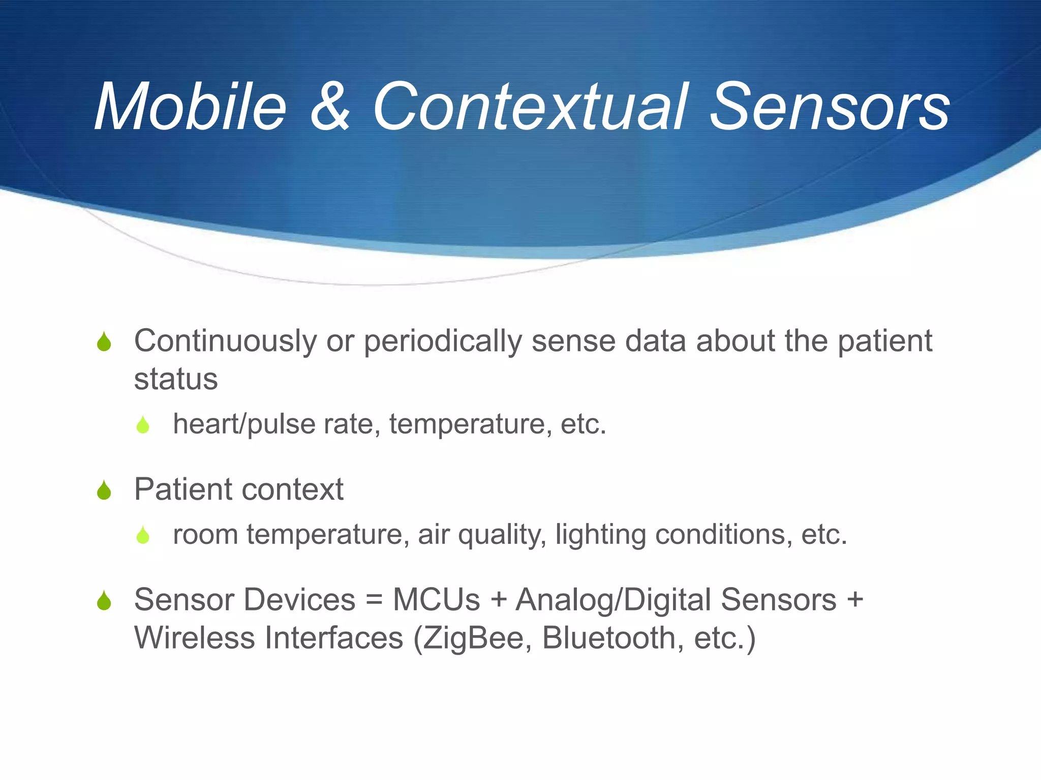 Mobile & Contextual Sensors


S Continuously or periodically sense data about the patient
  status
  S heart/pulse rate, temperature, etc.

S Patient context
  S room temperature, air quality, lighting conditions, etc.

S Sensor Devices = MCUs + Analog/Digital Sensors +
  Wireless Interfaces (ZigBee, Bluetooth, etc.)
 
