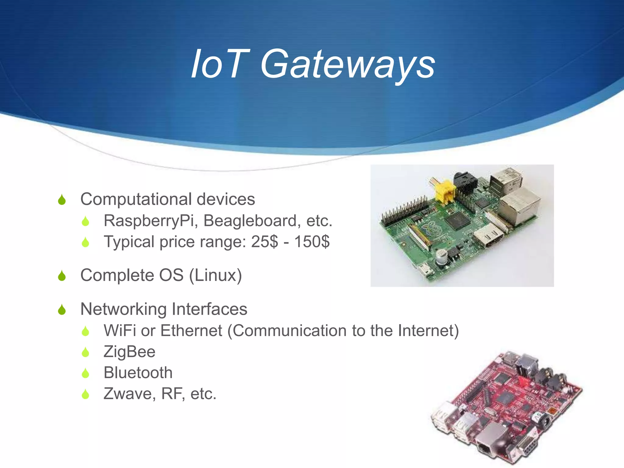 IoT Gateways


S Computational devices
  S RaspberryPi, Beagleboard, etc.
  S Typical price range: 25$ - 150$

S Complete OS (Linux)

S Networking Interfaces
  S WiFi or Ethernet (Communication to the Internet)
  S ZigBee
  S Bluetooth
  S Zwave, RF, etc.
 