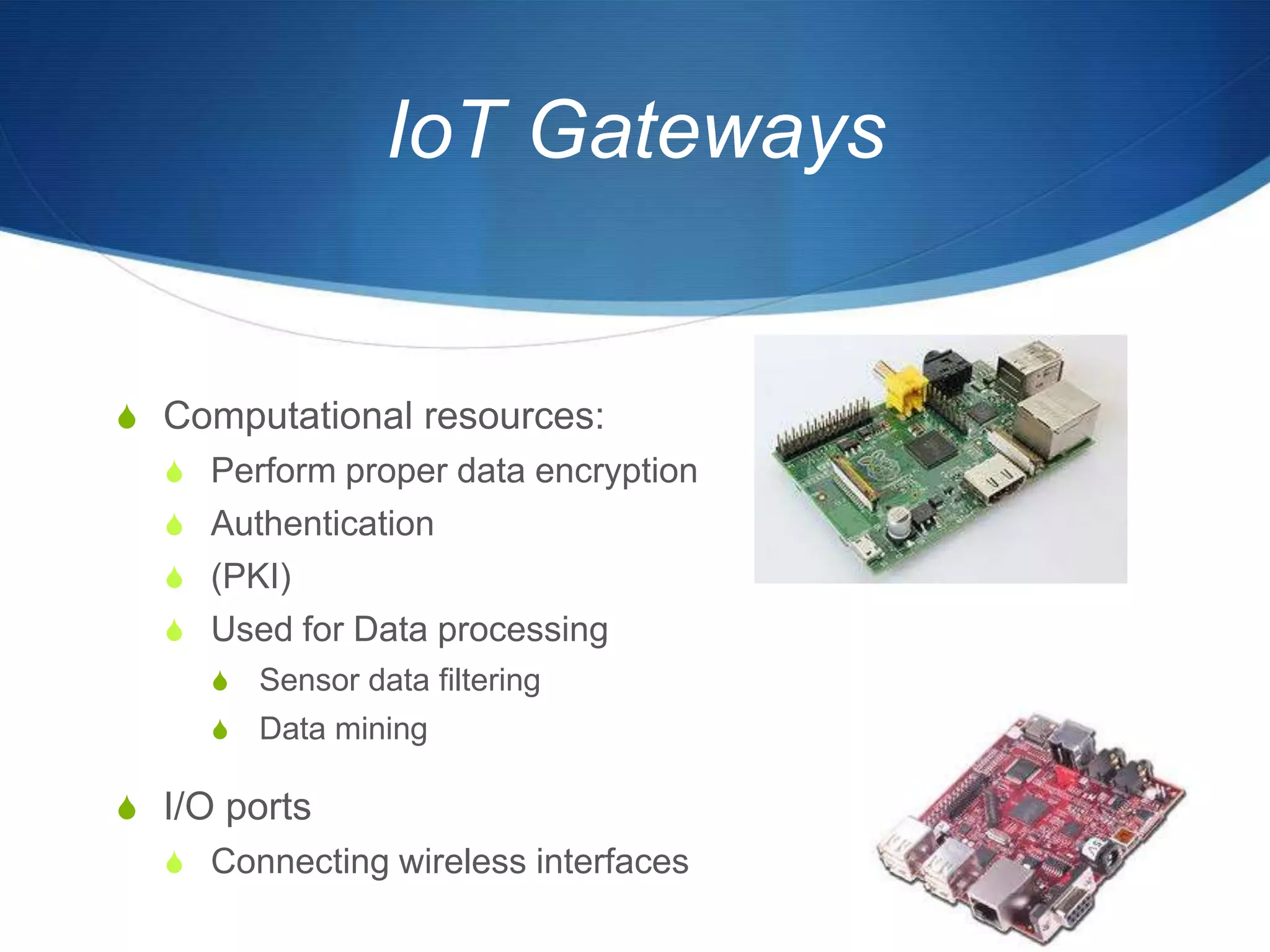 IoT Gateways


S Computational resources:
  S Perform proper data encryption
  S Authentication
  S (PKI)
  S Used for Data processing
     S   Sensor data filtering
     S   Data mining

S I/O ports
  S Connecting wireless interfaces
 