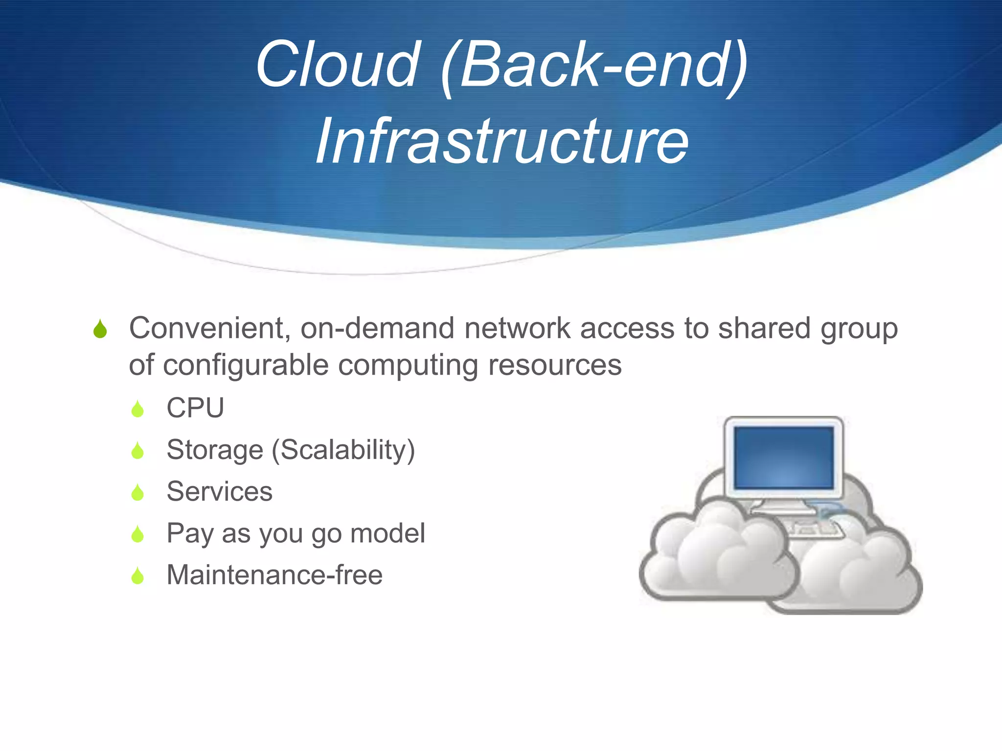 Cloud (Back-end)
             Infrastructure

S Convenient, on-demand network access to shared group
  of configurable computing resources
  S CPU
  S Storage (Scalability)
  S Services
  S Pay as you go model
  S Maintenance-free
 