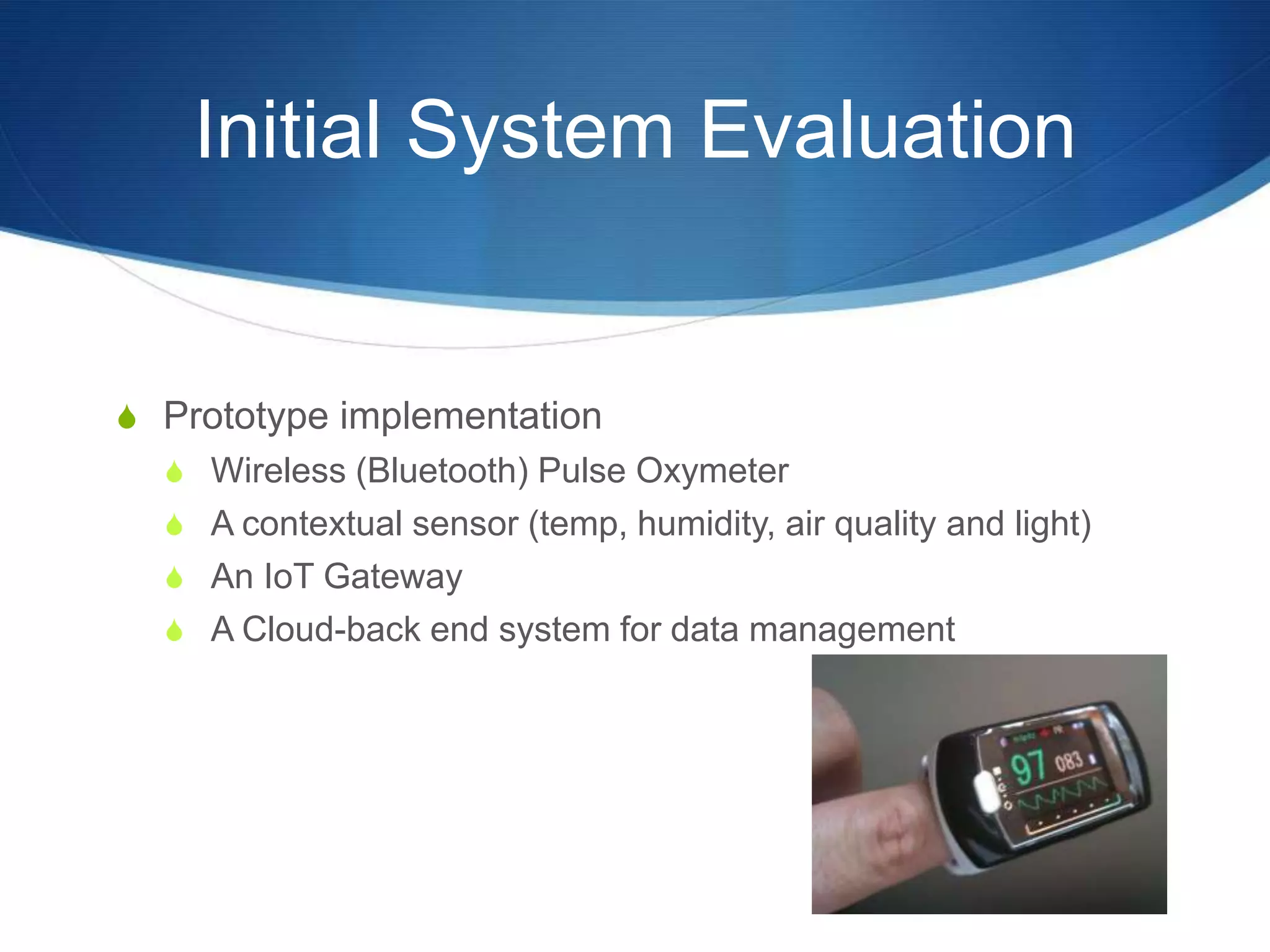 Initial System Evaluation


S Prototype implementation
  S Wireless (Bluetooth) Pulse Oxymeter
  S A contextual sensor (temp, humidity, air quality and light)
  S An IoT Gateway
  S A Cloud-back end system for data management
 