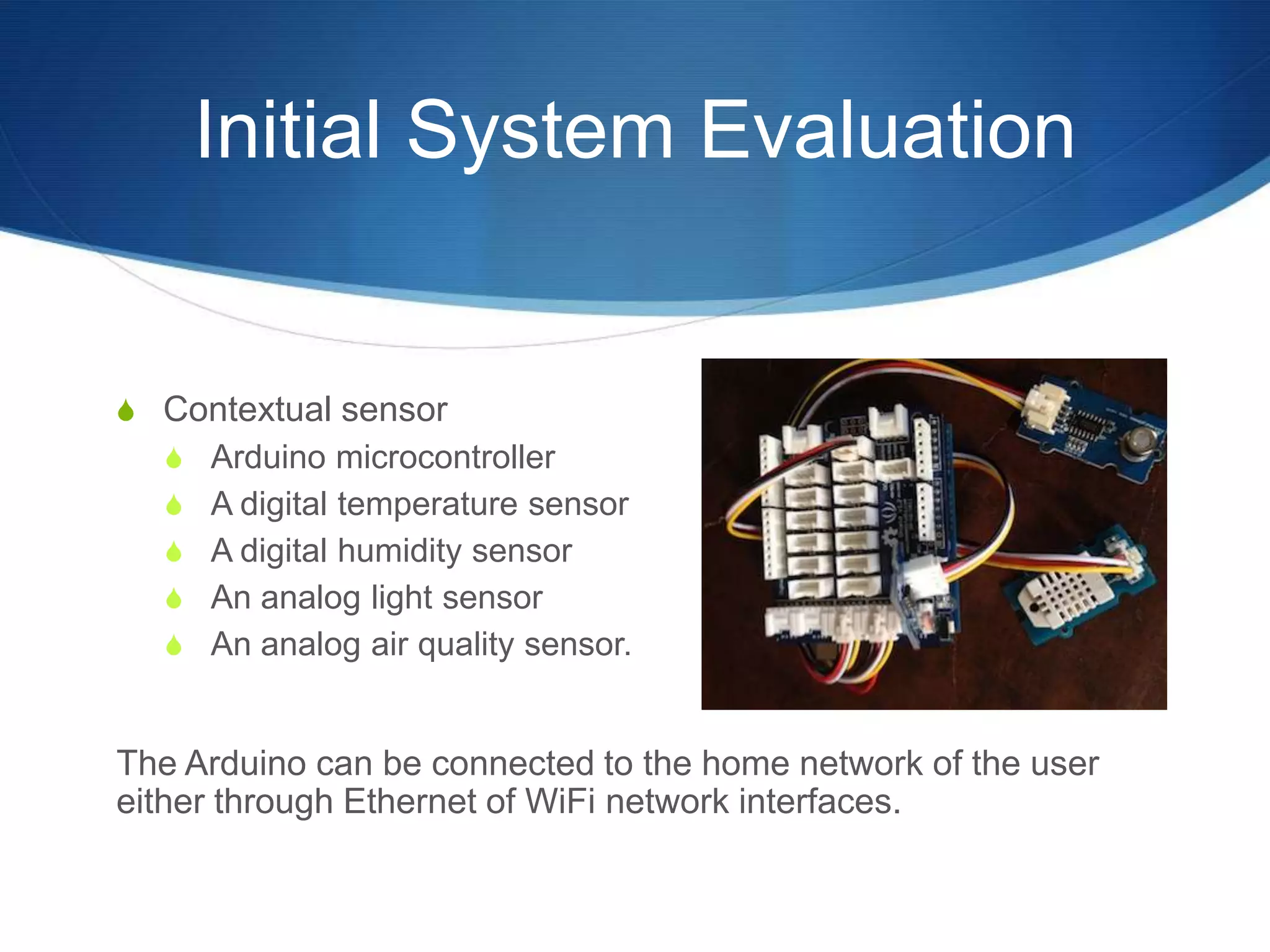 Initial System Evaluation


S Contextual sensor
  S Arduino microcontroller
  S A digital temperature sensor
  S A digital humidity sensor
  S An analog light sensor
  S An analog air quality sensor.


The Arduino can be connected to the home network of the user
either through Ethernet of WiFi network interfaces.
 