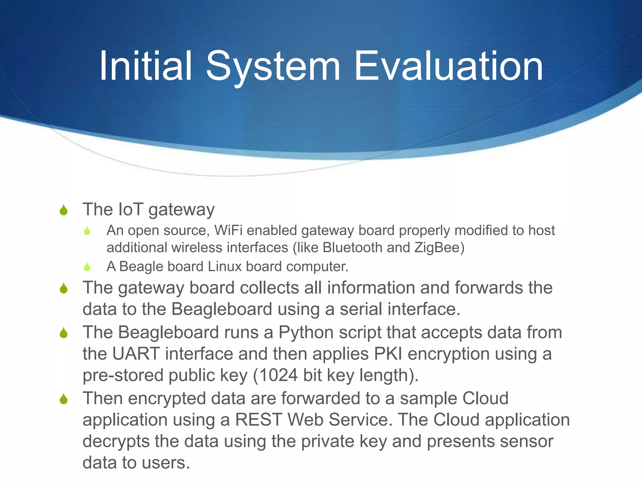 Initial System Evaluation


S The IoT gateway
   S   An open source, WiFi enabled gateway board properly modified to host
       additional wireless interfaces (like Bluetooth and ZigBee)
   S   A Beagle board Linux board computer.
S The gateway board collects all information and forwards the
  data to the Beagleboard using a serial interface.
S The Beagleboard runs a Python script that accepts data from
  the UART interface and then applies PKI encryption using a
  pre-stored public key (1024 bit key length).
S Then encrypted data are forwarded to a sample Cloud
  application using a REST Web Service. The Cloud application
  decrypts the data using the private key and presents sensor
  data to users.
 
