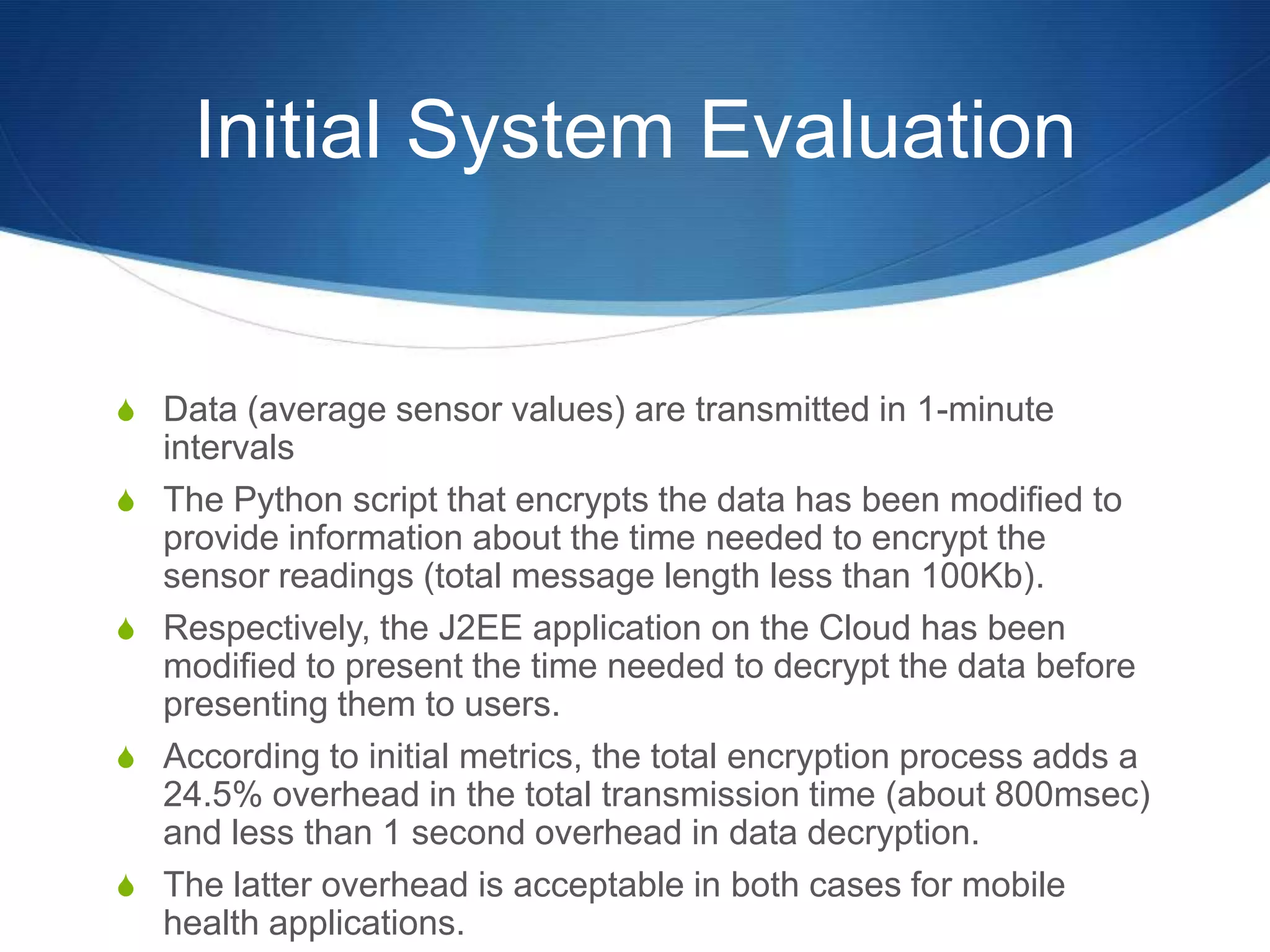 Initial System Evaluation


S Data (average sensor values) are transmitted in 1-minute
    intervals
S   The Python script that encrypts the data has been modified to
    provide information about the time needed to encrypt the
    sensor readings (total message length less than 100Kb).
S   Respectively, the J2EE application on the Cloud has been
    modified to present the time needed to decrypt the data before
    presenting them to users.
S   According to initial metrics, the total encryption process adds a
    24.5% overhead in the total transmission time (about 800msec)
    and less than 1 second overhead in data decryption.
S   The latter overhead is acceptable in both cases for mobile
    health applications.
 