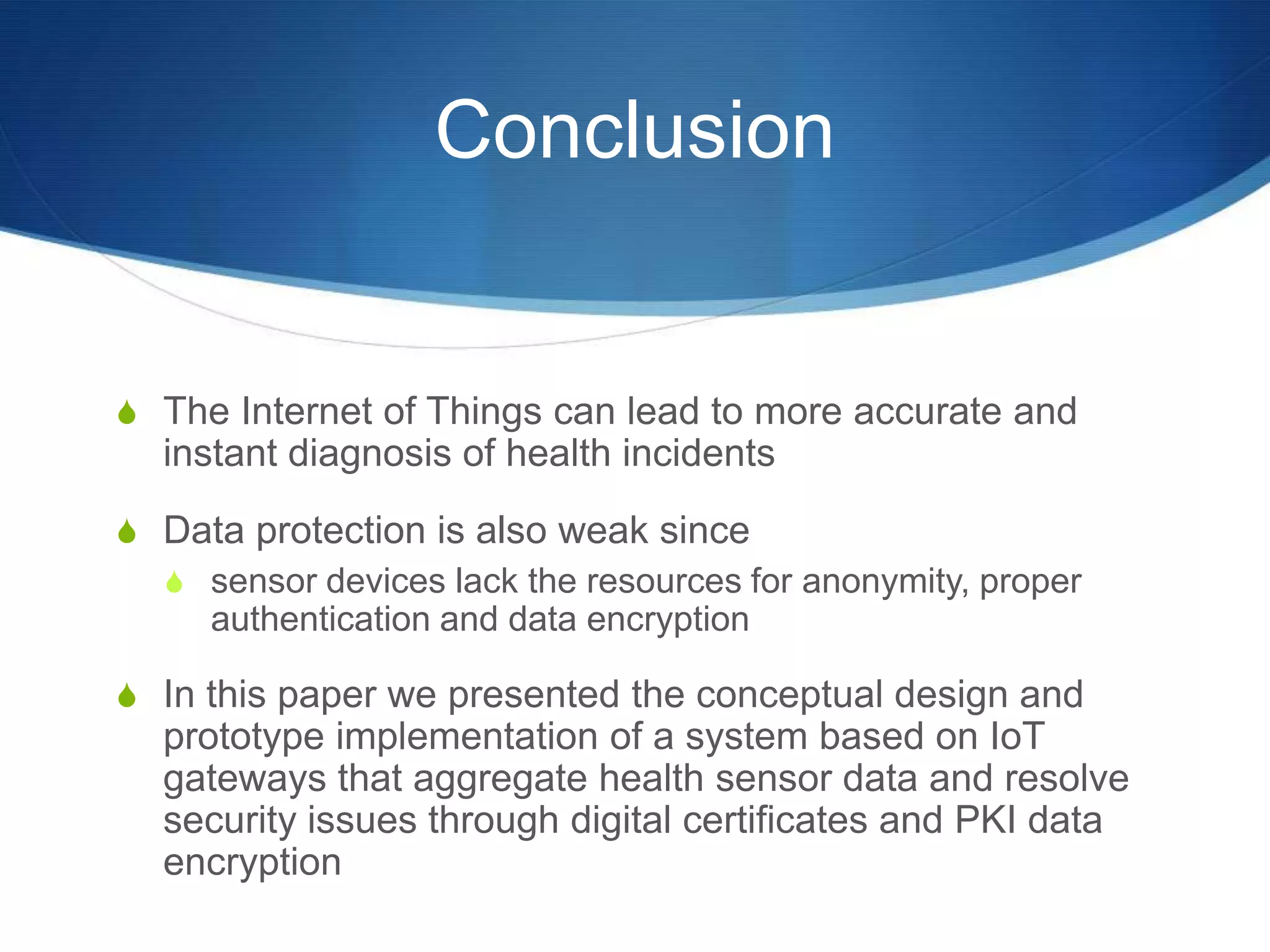 Conclusion


S The Internet of Things can lead to more accurate and
  instant diagnosis of health incidents
S Data protection is also weak since
  S sensor devices lack the resources for anonymity, proper
    authentication and data encryption

S In this paper we presented the conceptual design and
  prototype implementation of a system based on IoT
  gateways that aggregate health sensor data and resolve
  security issues through digital certificates and PKI data
  encryption
 