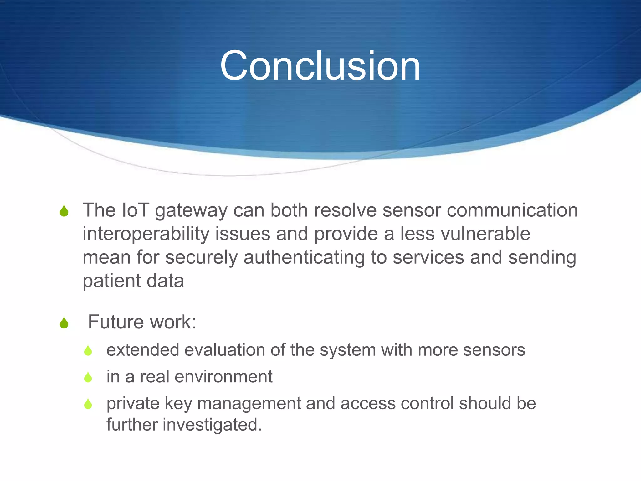 Conclusion


S The IoT gateway can both resolve sensor communication
    interoperability issues and provide a less vulnerable
    mean for securely authenticating to services and sending
    patient data

S   Future work:
    S extended evaluation of the system with more sensors
    S in a real environment
    S private key management and access control should be
      further investigated.
 