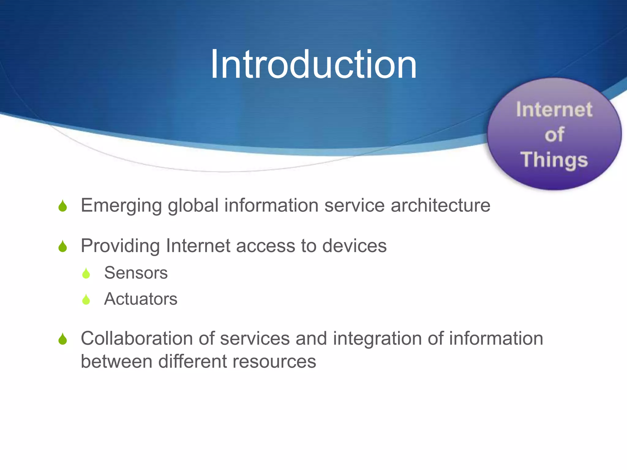 Introduction


S Emerging global information service architecture

S Providing Internet access to devices
  S Sensors
  S Actuators

S Collaboration of services and integration of information
  between different resources
 
