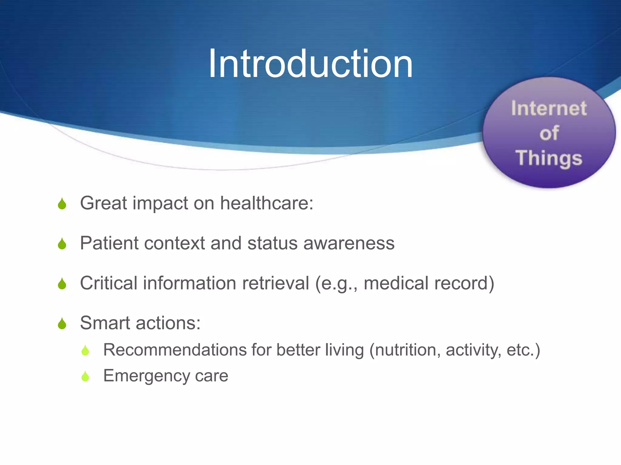 Introduction


S Great impact on healthcare:

S Patient context and status awareness

S Critical information retrieval (e.g., medical record)

S Smart actions:
  S Recommendations for better living (nutrition, activity, etc.)
  S Emergency care
 