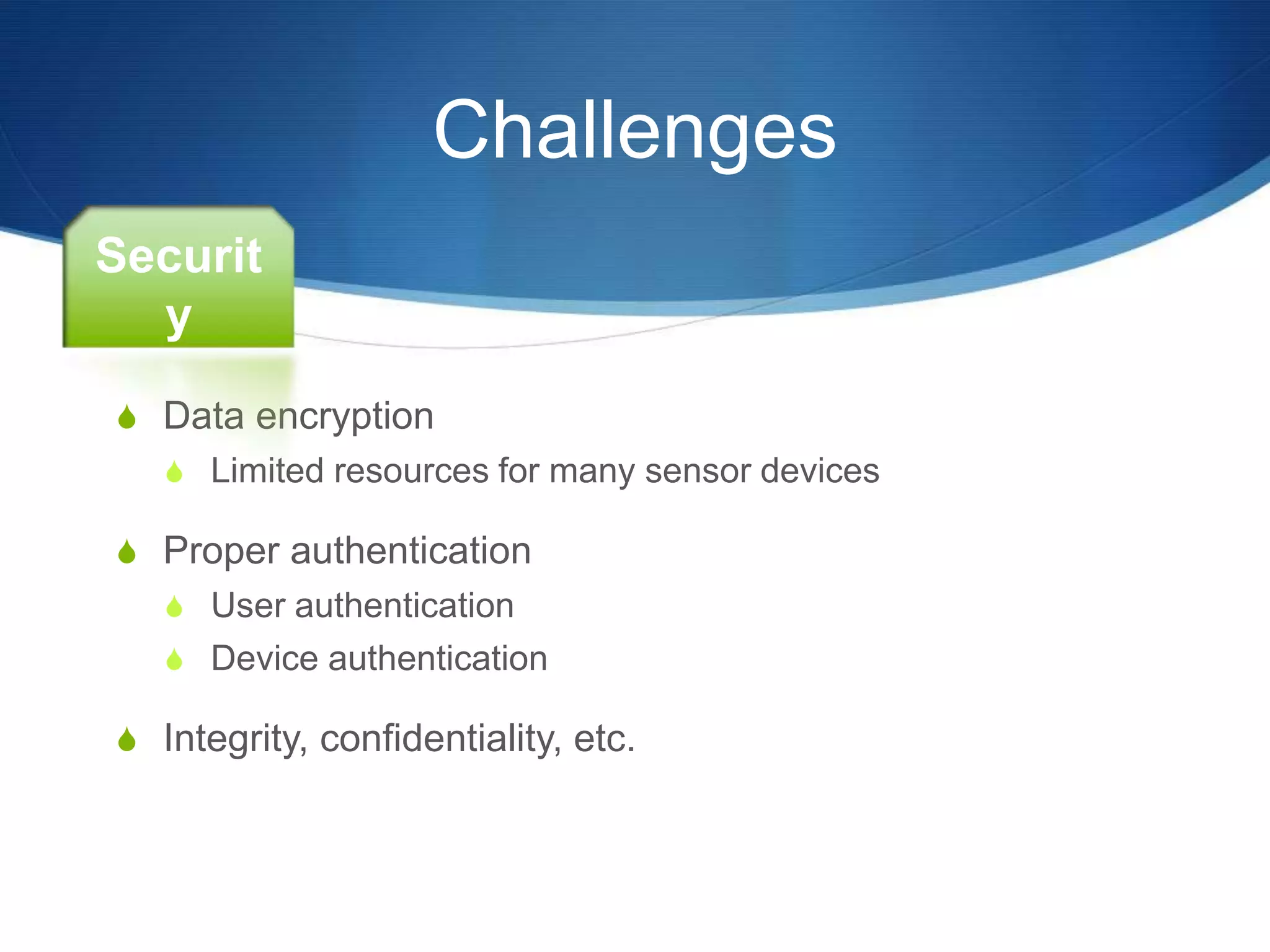 Challenges
Securit
  y
S Data encryption
   S Limited resources for many sensor devices

S Proper authentication
   S User authentication
   S Device authentication

S Integrity, confidentiality, etc.
 