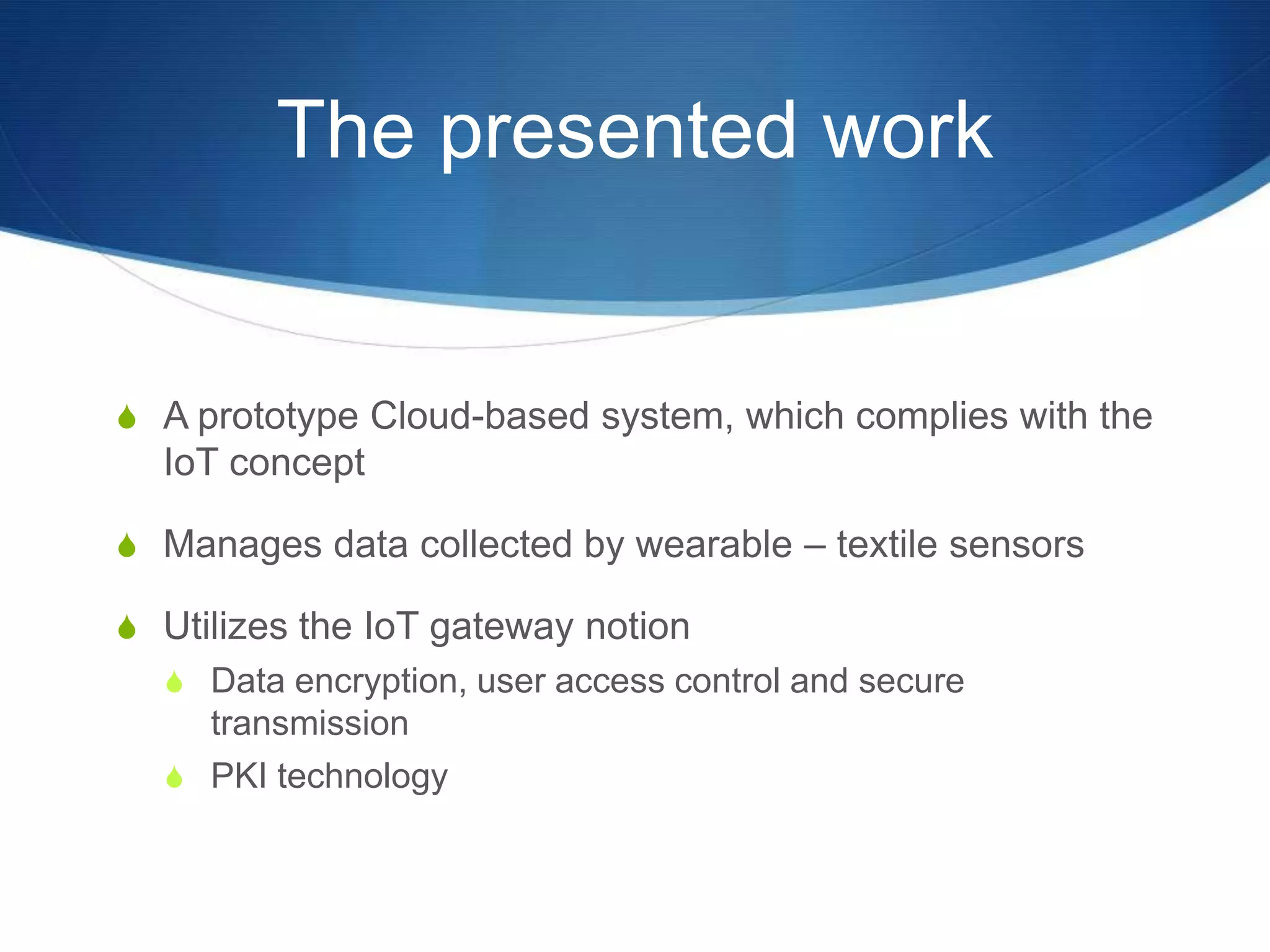 The presented work


S A prototype Cloud-based system, which complies with the
  IoT concept

S Manages data collected by wearable – textile sensors

S Utilizes the IoT gateway notion
  S Data encryption, user access control and secure
    transmission
  S PKI technology
 