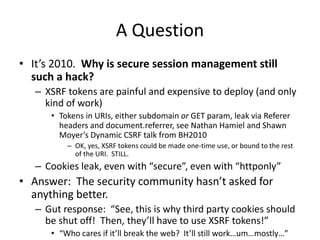 A Question
• It’s 2010. Why is secure session management still
such a hack?
– XSRF tokens are painful and expensive to dep...