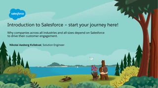 Nikolai Aasberg Kvilekval, Solution Engineer
Introduction to Salesforce – start your journey here!
Why companies across all industries and all sizes depend on Salesforce
to drive their customer engagement.
 