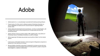 Adobe
• Adobe Systems Inc. is a top developer associated with desktop posting software.
• Product sales of 3 of the carrier's software products-Photoshop, Illustrator, as
well as PageMaker & mdashcount for around 50 percent regarding Adobe’s
product sales.
• Adobe additionally developed and also distributes, cost free, Acrobat Readers, whi
ch allows Online users to view along with print transportable document file
format documents.
• Adobe released numerous products within 1999, together with a new edition of
Photoshop, GoLive, PressReady, ActiveShare, as well as InDesign.
• Within September 99 Adobe documented record profits of $260. 9 mil for the3rd
quarter.
•
Inside January 2150 Adobe had been named among the 100 greatest companies to
operate for in the USA by Lot of money.
• Because Adobe contacted a new period, it prepared to increase success and carry
on developing hi-tech technological options for web publishers, graphic along with
Web designers, in addition to businesses.
 