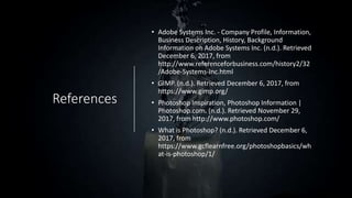 References
• Adobe Systems Inc. - Company Profile, Information,
Business Description, History, Background
Information on Adobe Systems Inc. (n.d.). Retrieved
December 6, 2017, from
http://www.referenceforbusiness.com/history2/32
/Adobe-Systems-Inc.html
• GIMP. (n.d.). Retrieved December 6, 2017, from
https://www.gimp.org/
• Photoshop Inspiration, Photoshop Information |
Photoshop.com. (n.d.). Retrieved November 29,
2017, from http://www.photoshop.com/
• What is Photoshop? (n.d.). Retrieved December 6,
2017, from
https://www.gcflearnfree.org/photoshopbasics/wh
at-is-photoshop/1/
 