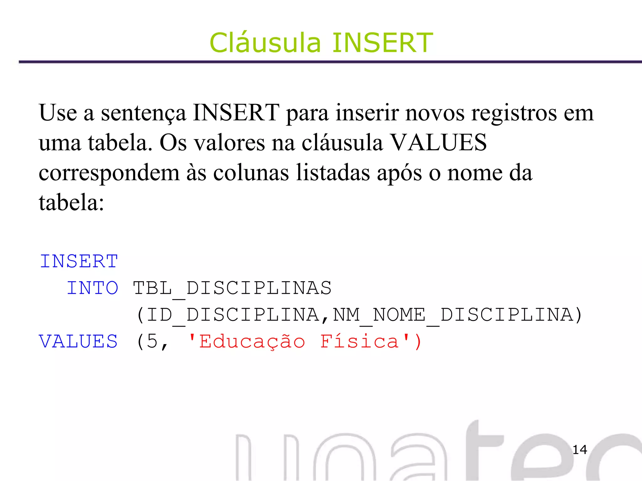Cláusula INSERT Use a sentença INSERT para inserir novos registros em uma tabela. Os valores na cláusula VALUES correspondem às colunas listadas após o nome da tabela: INSERT INTO  TBL_DISCIPLINAS (ID_DISCIPLINA,NM_NOME_DISCIPLINA) VALUES  (5,  'Educação Física') 