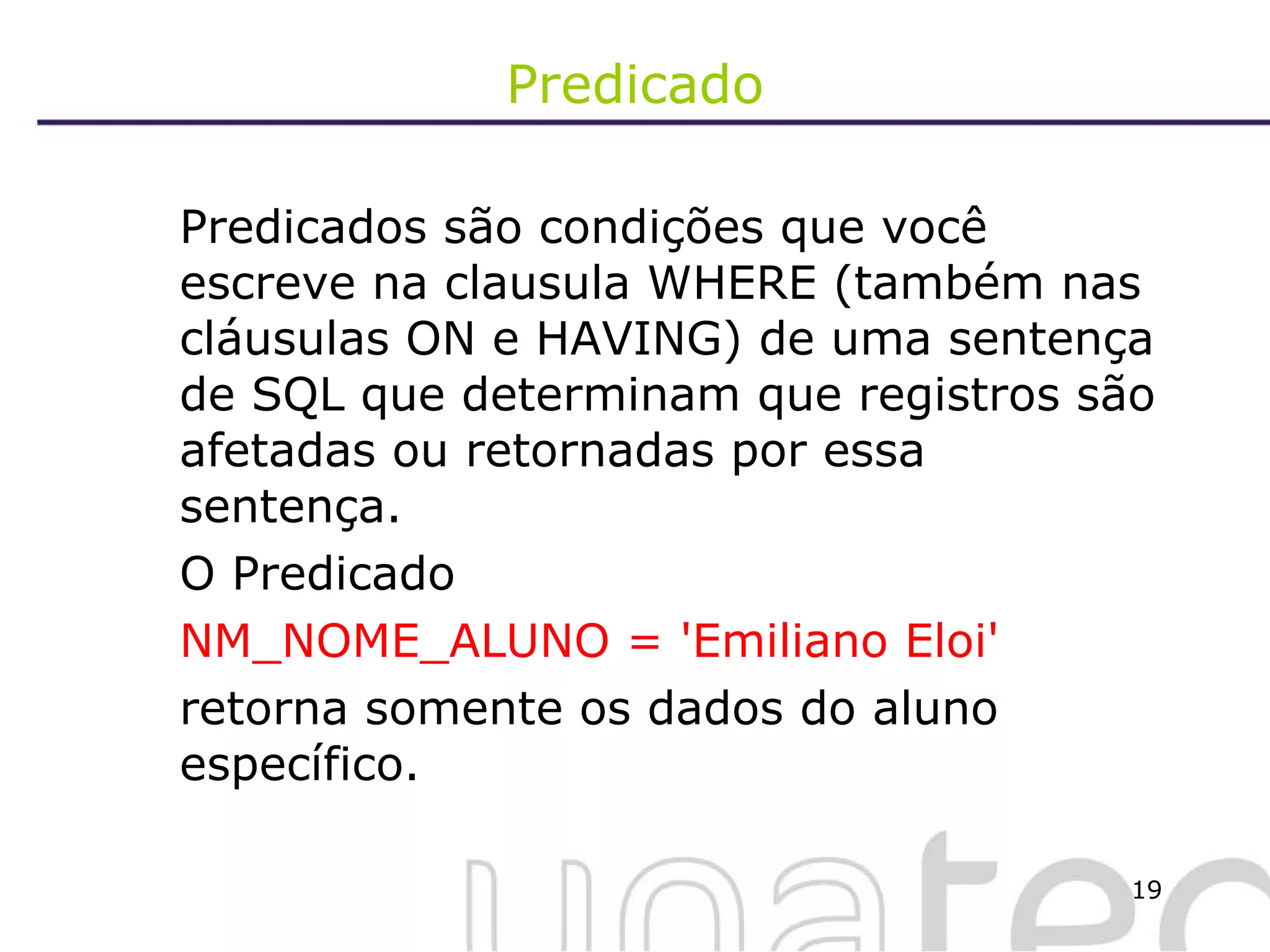 Predicado Predicados são condições que você escreve na clausula WHERE (também nas cláusulas ON e HAVING) de uma sentença de SQL que determinam que registros são afetadas ou retornadas por essa sentença.  O Predicado  NM_NOME_ALUNO = 'Emiliano Eloi'  retorna somente os dados do aluno específico. 