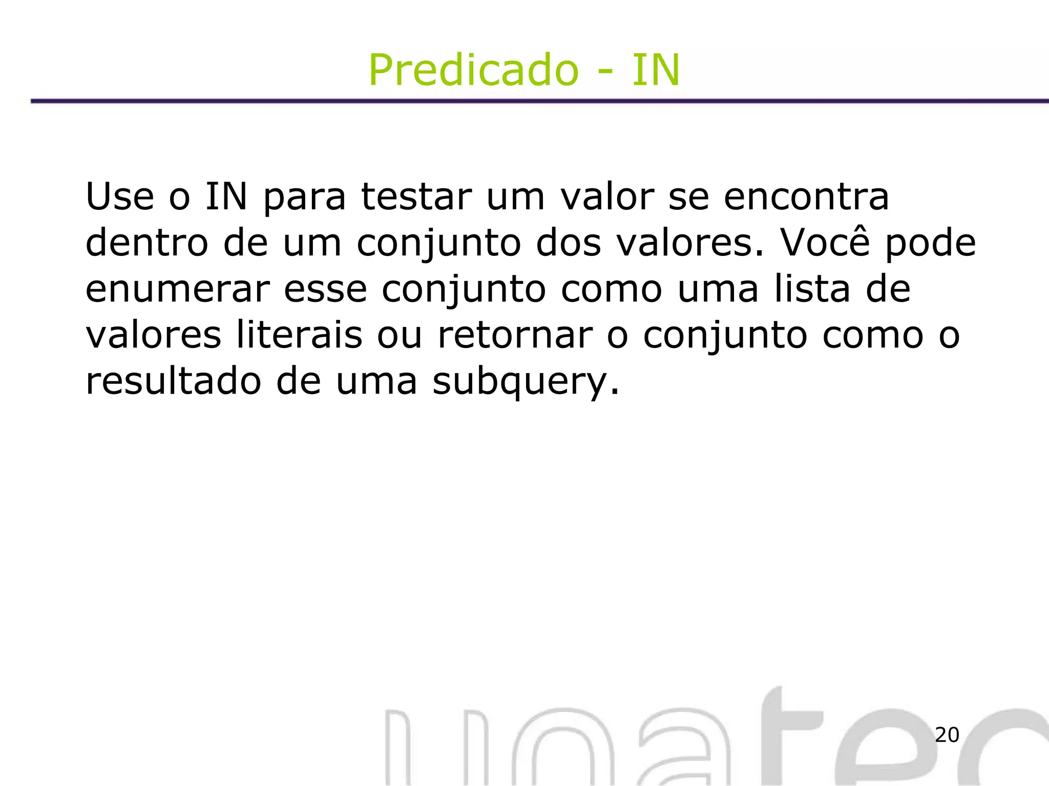 Predicado - IN Use o IN para testar um valor se encontra dentro de um conjunto dos valores. Você pode enumerar esse conjunto como uma lista de valores literais ou retornar o conjunto como o resultado de uma subquery. 