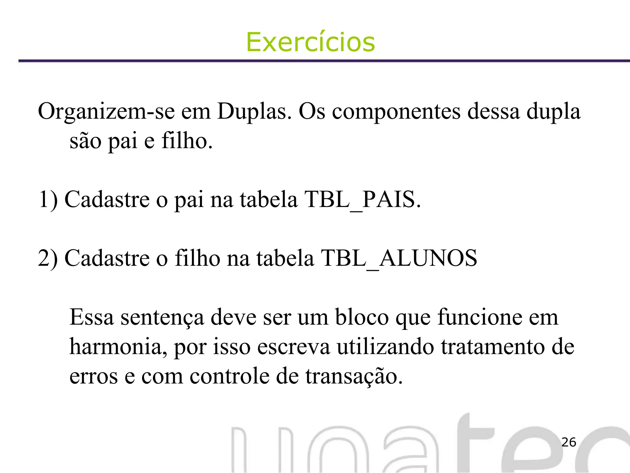 Exercícios  Organizem-se em Duplas. Os componentes dessa dupla são pai e filho. 1) Cadastre o pai na tabela TBL_PAIS. 2) Cadastre o filho na tabela TBL_ALUNOS Essa sentença deve ser um bloco que funcione em harmonia, por isso escreva utilizando tratamento de erros e com controle de transação. 