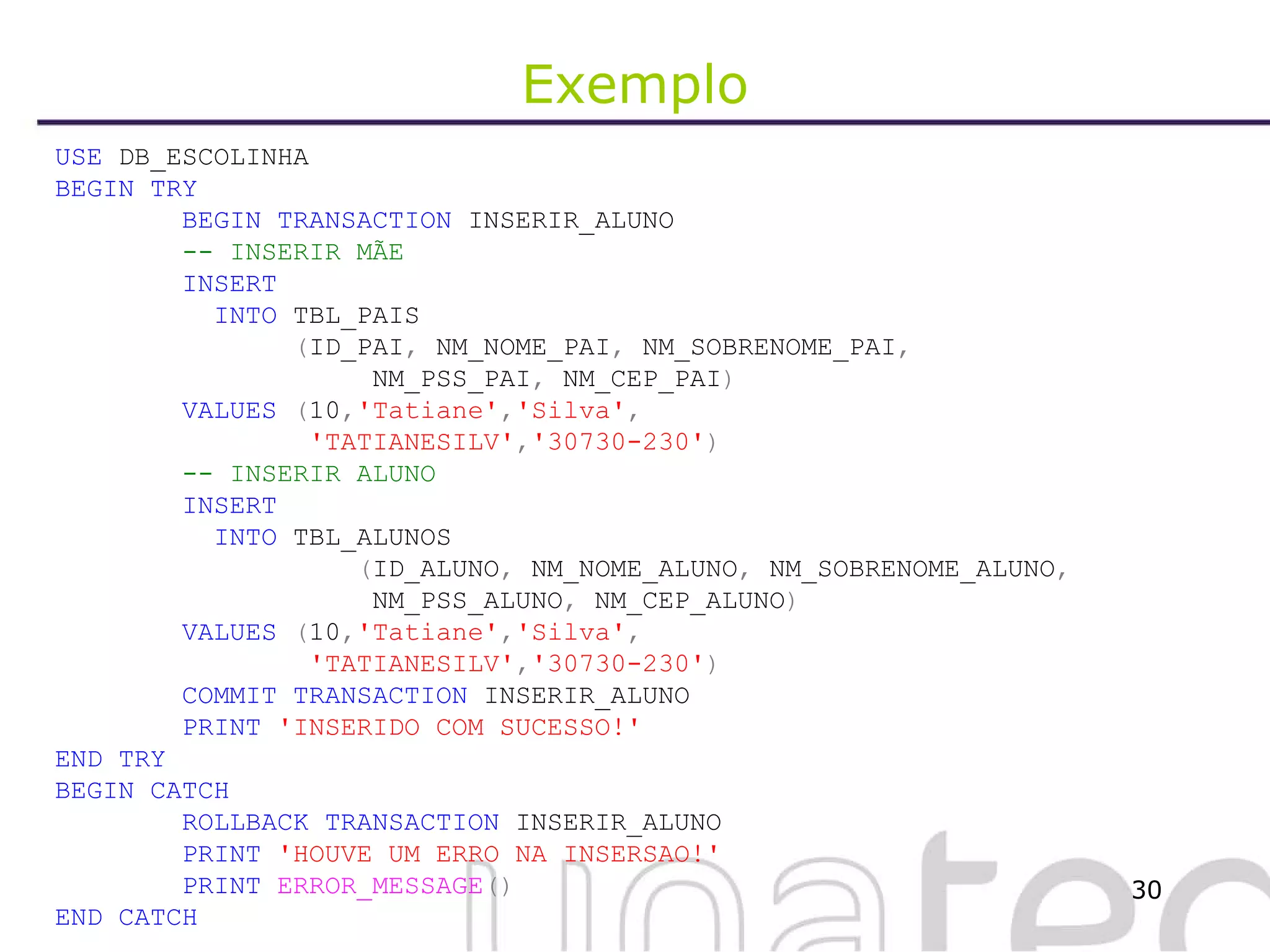 Exemplo USE  DB_ESCOLINHA BEGIN   TRY BEGIN   TRANSACTION  INSERIR_ALUNO -- INSERIR MÃE INSERT   INTO  TBL_PAIS   ( ID_PAI ,  NM_NOME_PAI ,  NM_SOBRENOME_PAI ,     NM_PSS_PAI ,  NM_CEP_PAI ) VALUES  ( 10 , 'Tatiane' , 'Silva' ,   'TATIANESILV' , '30730-230' ) -- INSERIR ALUNO INSERT   INTO  TBL_ALUNOS   ( ID_ALUNO ,  NM_NOME_ALUNO ,  NM_SOBRENOME_ALUNO ,       NM_PSS_ALUNO ,  NM_CEP_ALUNO ) VALUES  ( 10 , 'Tatiane' , 'Silva' ,   'TATIANESILV' , '30730-230' ) COMMIT   TRANSACTION  INSERIR_ALUNO PRINT   'INSERIDO COM SUCESSO!' END   TRY BEGIN   CATCH ROLLBACK   TRANSACTION  INSERIR_ALUNO PRINT   'HOUVE UM ERRO NA INSERSAO!' PRINT   ERROR_MESSAGE () END   CATCH   
