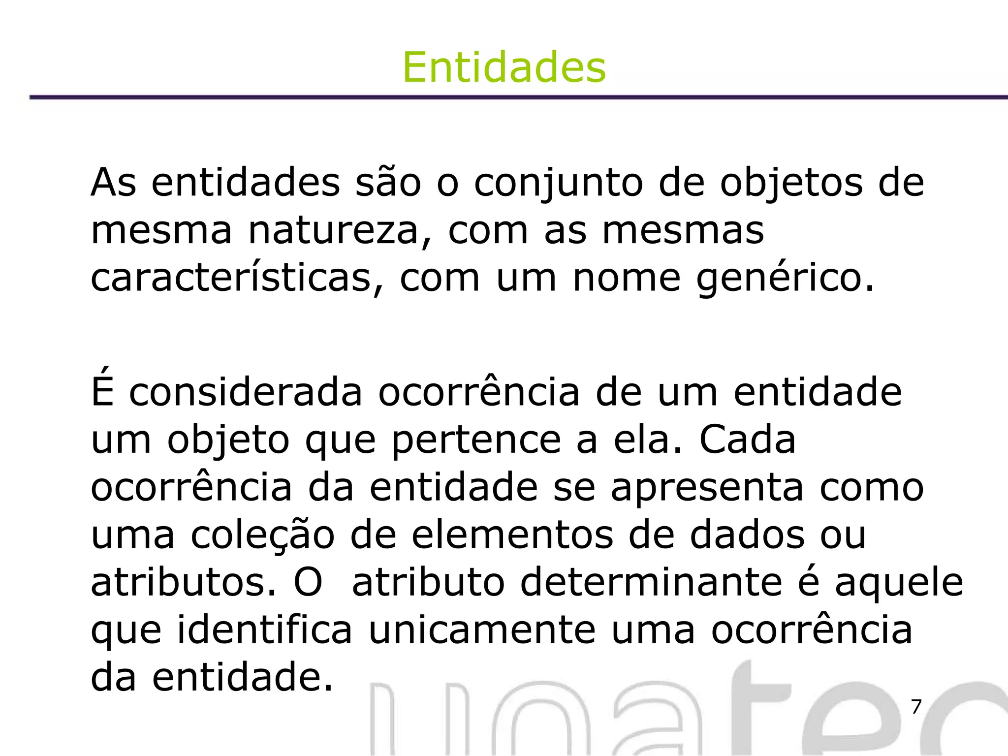Entidades As entidades são o conjunto de objetos de mesma natureza, com as mesmas características, com um nome genérico.  É considerada ocorrência de um entidade um objeto que pertence a ela. Cada ocorrência da entidade se apresenta como uma coleção de elementos de dados ou atributos. O  atributo determinante é aquele que identifica unicamente uma ocorrência da entidade. 