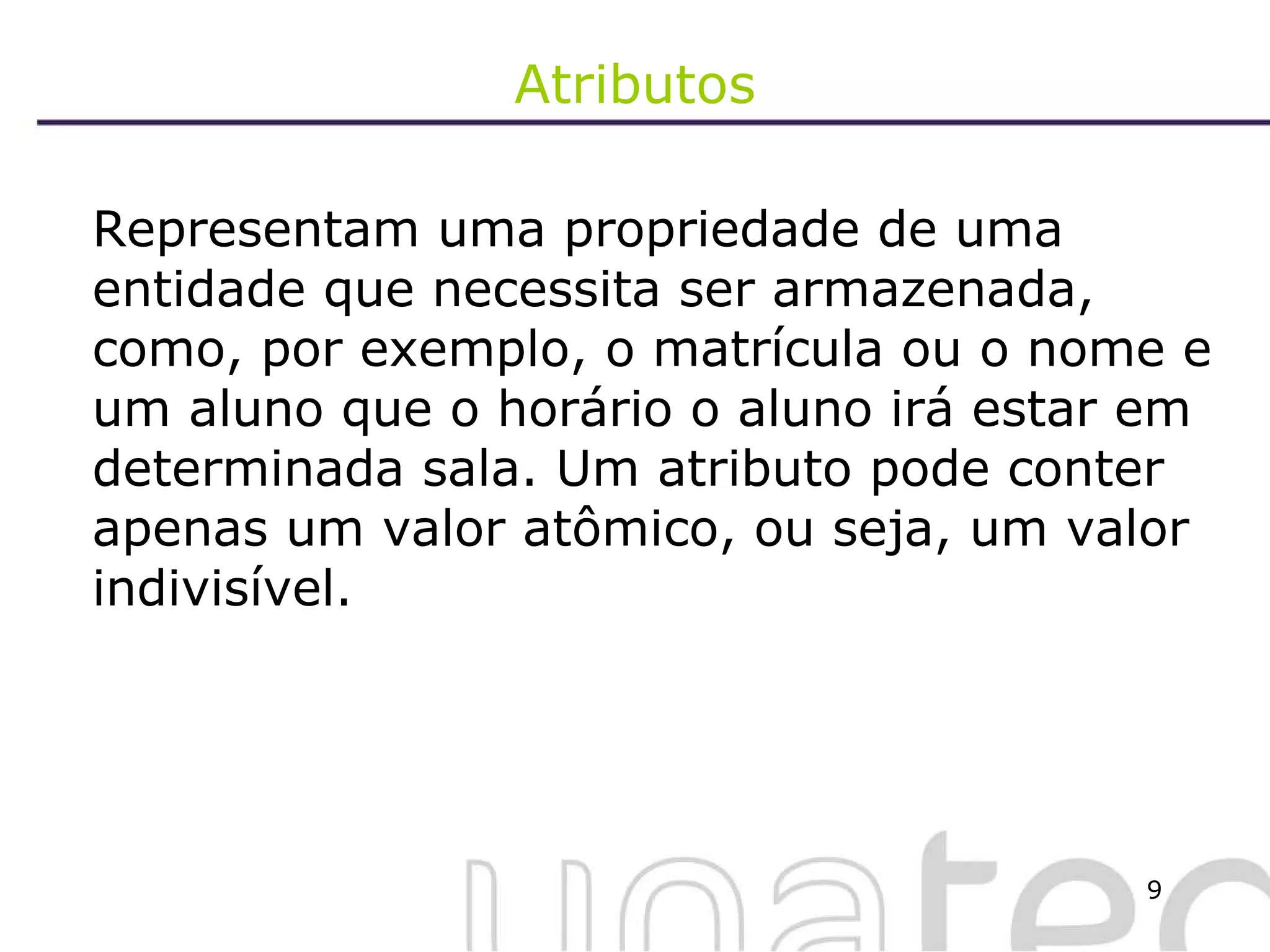 Atributos Representam uma propriedade de uma entidade que necessita ser armazenada, como, por exemplo, o matrícula ou o nome e um aluno que o horário o aluno irá estar em determinada sala. Um atributo pode conter apenas um valor atômico, ou seja, um valor indivisível.  