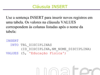 Cláusula INSERT Use a sentença INSERT para inserir novos registros em uma tabela. Os valores na cláusula VALUES correspondem às colunas listadas após o nome da tabela: INSERT INTO  TBL_DISCIPLINAS (ID_DISCIPLINA,NM_NOME_DISCIPLINA) VALUES  (5,  'Educação Física') 