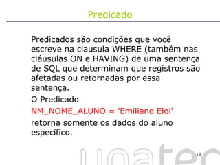 Predicado Predicados são condições que você escreve na clausula WHERE (também nas cláusulas ON e HAVING) de uma sentença de SQL que determinam que registros são afetadas ou retornadas por essa sentença.  O Predicado  NM_NOME_ALUNO = 'Emiliano Eloi'  retorna somente os dados do aluno específico. 