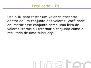 Predicado - IN Use o IN para testar um valor se encontra dentro de um conjunto dos valores. Você pode enumerar esse conjunto como uma lista de valores literais ou retornar o conjunto como o resultado de uma subquery. 