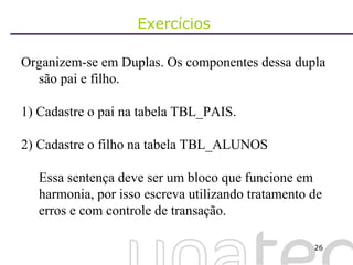Exercícios  Organizem-se em Duplas. Os componentes dessa dupla são pai e filho. 1) Cadastre o pai na tabela TBL_PAIS. 2) Cadastre o filho na tabela TBL_ALUNOS Essa sentença deve ser um bloco que funcione em harmonia, por isso escreva utilizando tratamento de erros e com controle de transação. 