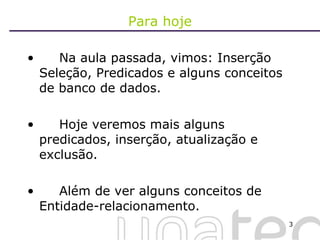 Para hoje Na aula passada, vimos: Inserção Seleção, Predicados e alguns conceitos de banco de dados. Hoje veremos mais alguns predicados, inserção, atualização e exclusão. Além de ver alguns conceitos de Entidade-relacionamento. 