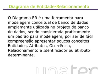 Diagrama de Entidade-Relacionamento O Diagrama ER é uma ferramenta para modelagem conceitual de banco de dados amplamente utilizada no projeto de banco de dados, sendo considerada praticamente um padrão para modelagem, por ser de fácil compreensão apresentar poucos conceitos: Entidades, Atributos, Ocorrência, Relacionamento e Identificador ou atributo determinante.  