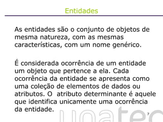 Entidades As entidades são o conjunto de objetos de mesma natureza, com as mesmas características, com um nome genérico.  É considerada ocorrência de um entidade um objeto que pertence a ela. Cada ocorrência da entidade se apresenta como uma coleção de elementos de dados ou atributos. O  atributo determinante é aquele que identifica unicamente uma ocorrência da entidade. 