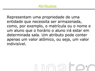 Atributos Representam uma propriedade de uma entidade que necessita ser armazenada, como, por exemplo, o matrícula ou o nome e um aluno que o horário o aluno irá estar em determinada sala. Um atributo pode conter apenas um valor atômico, ou seja, um valor indivisível.  