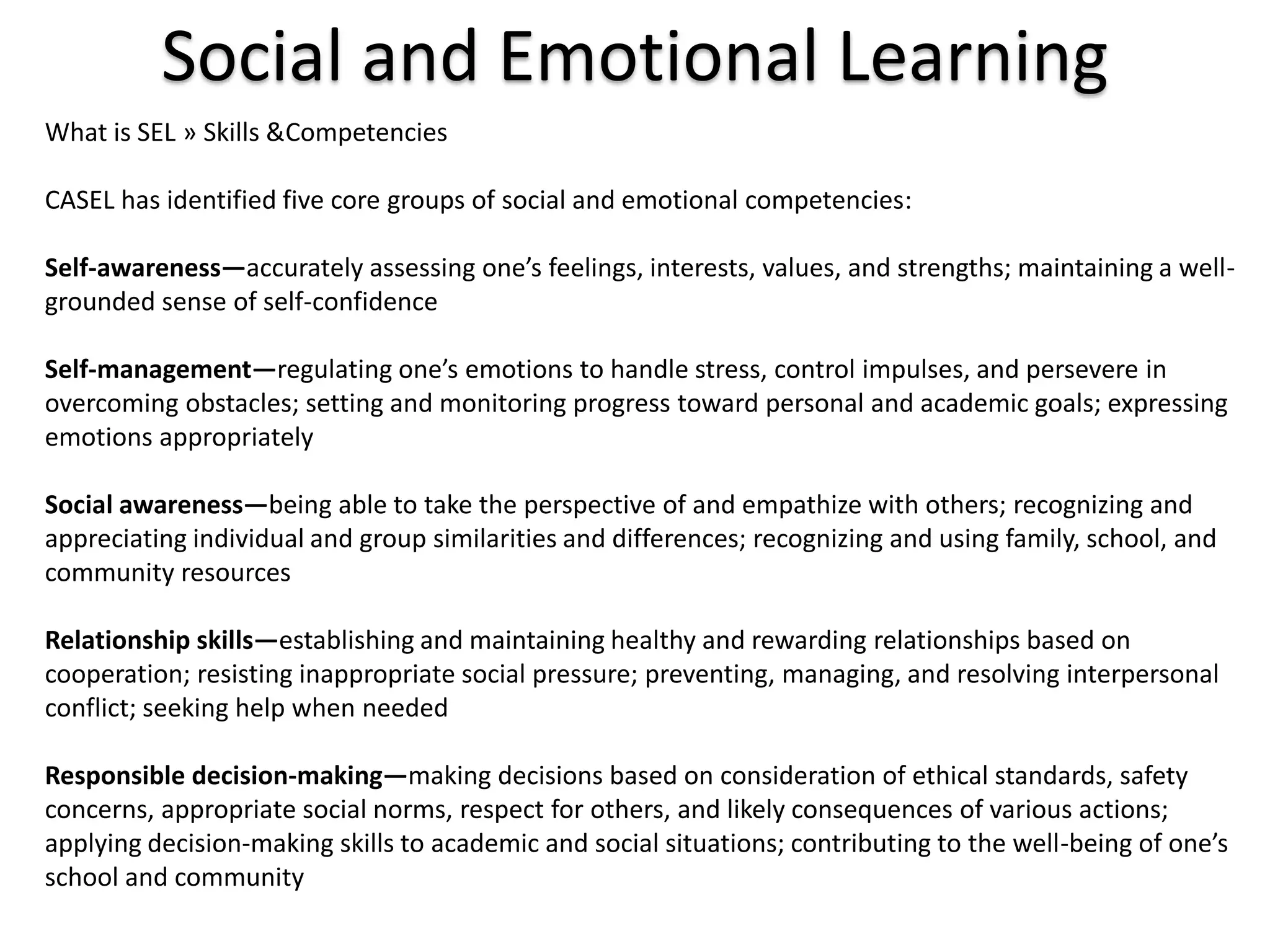 Social and Emotional LearningWhat is SEL » Skills & CompetenciesCASEL has identified five core groups of social and emotional competencies:Self-awareness—accurately assessing one’s feelings, interests, values, and strengths; maintaining a well-grounded sense of self-confidenceSelf-management—regulating one’s emotions to handle stress, control impulses, and persevere in overcoming obstacles; setting and monitoring progress toward personal and academic goals; expressing emotions appropriatelySocial awareness—being able to take the perspective of and empathize with others; recognizing and appreciating individual and group similarities and differences; recognizing and using family, school, and community resourcesRelationship skills—establishing and maintaining healthy and rewarding relationships based on cooperation; resisting inappropriate social pressure; preventing, managing, and resolving interpersonal conflict; seeking help when neededResponsible decision-making—making decisions based on consideration of ethical standards, safety concerns, appropriate social norms, respect for others, and likely consequences of various actions; applying decision-making skills to academic and social situations; contributing to the well-being of one’s school and community