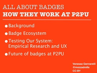 ALL ABOUT BADGES
HOW THEY WORK AT P2PU
•Background
•Badge Ecosystem
•Testing Our System:
 Empirical Research and UX
•Future of badges at P2PU
                             Vanessa Gennarelli
                             @mozzadrella
                             CC-BY
 