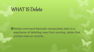 WHAT IS Delete
Delete command Basically manipulates data in a
way/sense of deleting rows from existing tables that
contain rows or records.
 