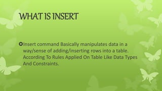 WHAT IS INSERT
Insert command Basically manipulates data in a
way/sense of adding/inserting rows into a table.
According To Rules Applied On Table Like Data Types
And Constraints.
 