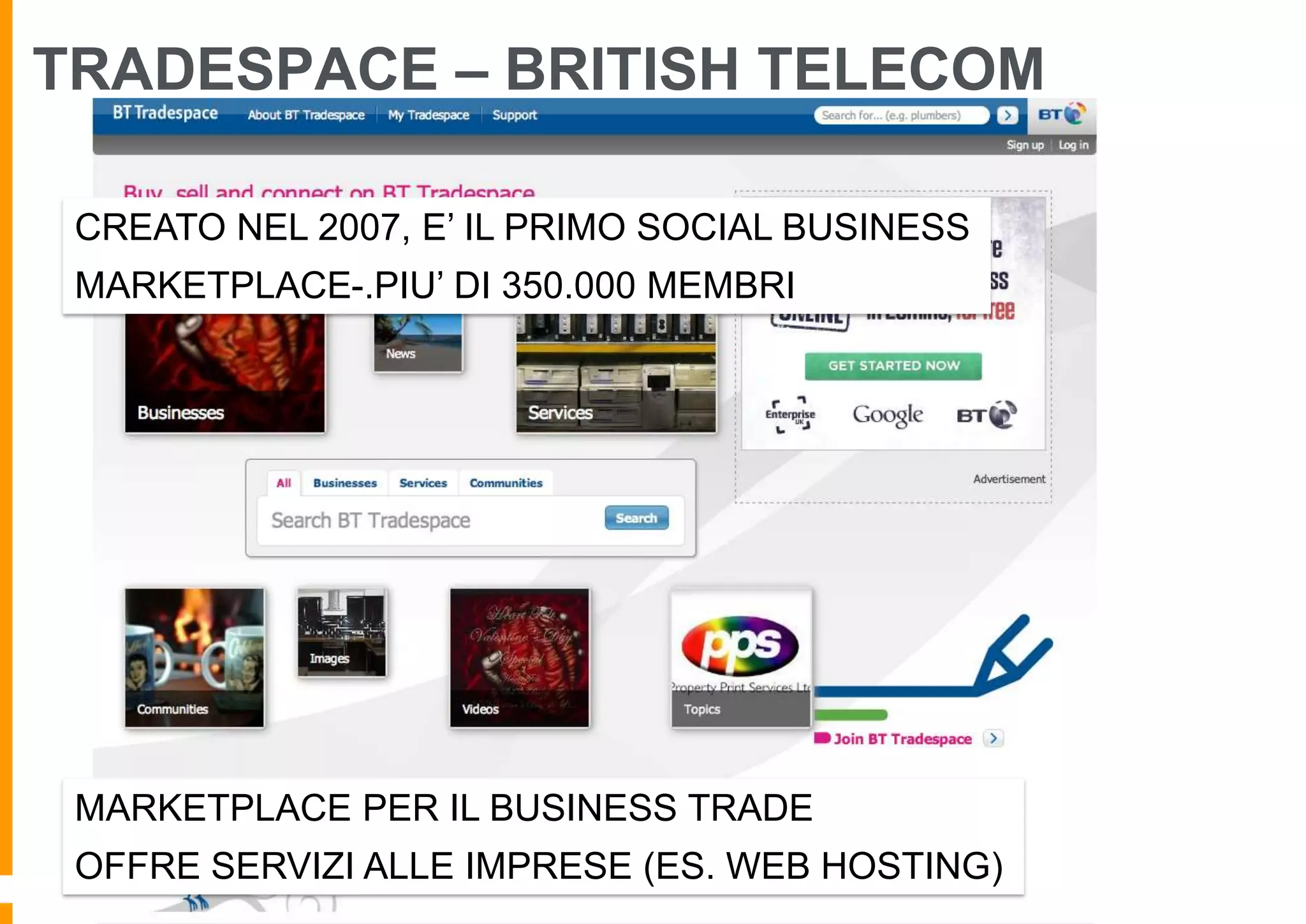 TRADESPACE – BRITISH TELECOM
CREATO NEL 2007, E’ IL PRIMO SOCIAL BUSINESS
MARKETPLACE-.PIU’ DI 350.000 MEMBRI

MARKETPLACE PER IL BUSINESS TRADE
OFFRE SERVIZI ALLE IMPRESE (ES. WEB HOSTING)

 