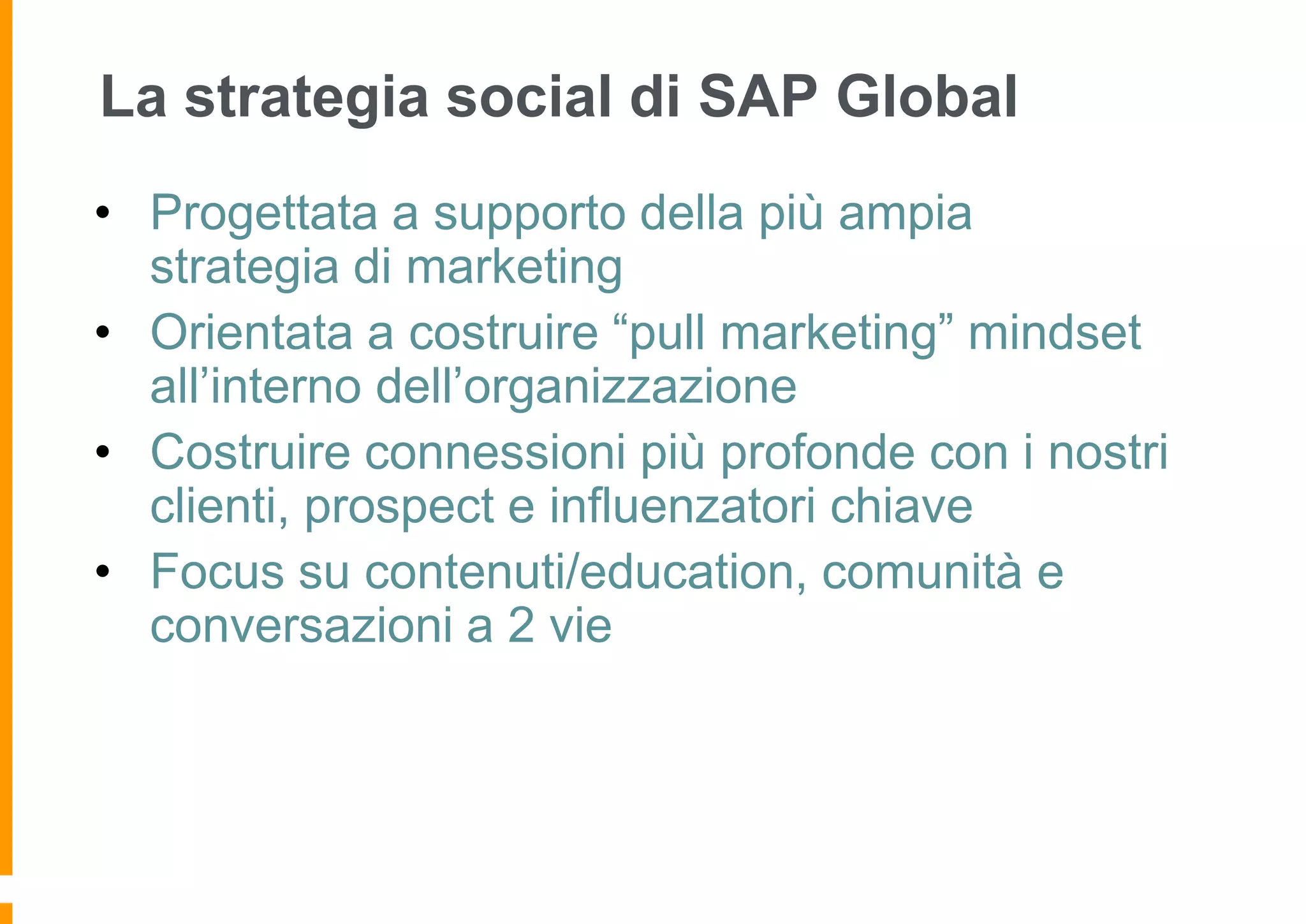 La strategia social di SAP Global
• Progettata a supporto della più ampia
strategia di marketing
• Orientata a costruire “pull marketing” mindset
all’interno dell’organizzazione
• Costruire connessioni più profonde con i nostri
clienti, prospect e influenzatori chiave
• Focus su contenuti/education, comunità e
conversazioni a 2 vie

 