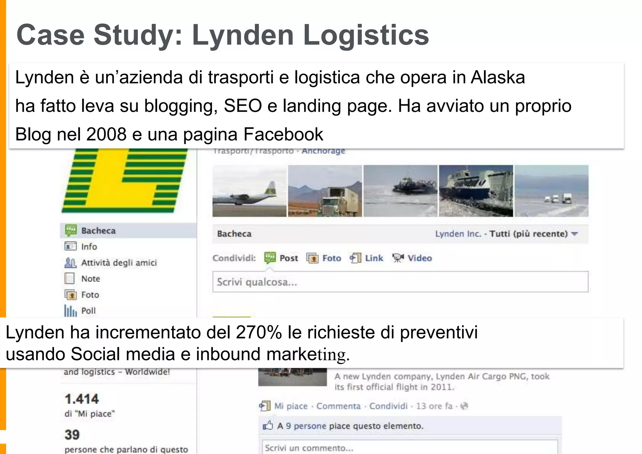 Case Study: Lynden Logistics
Lynden è un’azienda di trasporti e logistica che opera in Alaska
ha fatto leva su blogging, SEO e landing page. Ha avviato un proprio

Blog nel 2008 e una pagina Facebook

Lynden ha incrementato del 270% le richieste di preventivi
usando Social media e inbound marketing.

 
