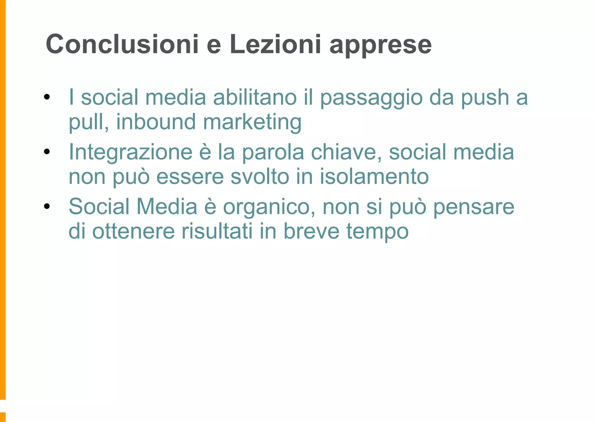 Conclusioni e Lezioni apprese
• I social media abilitano il passaggio da push a
pull, inbound marketing
• Integrazione è la parola chiave, social media
non può essere svolto in isolamento
• Social Media è organico, non si può pensare
di ottenere risultati in breve tempo

 