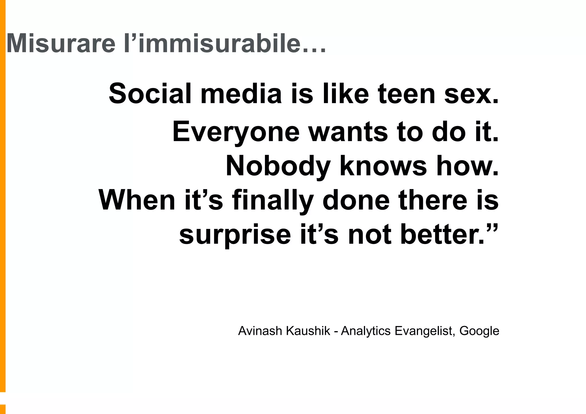 Misurare l’immisurabile…

“Social media is like teen sex.
Everyone wants to do it.
Nobody knows how.
When it’s finally done there is
surprise it’s not better.”

Avinash Kaushik - Analytics Evangelist, Google

 