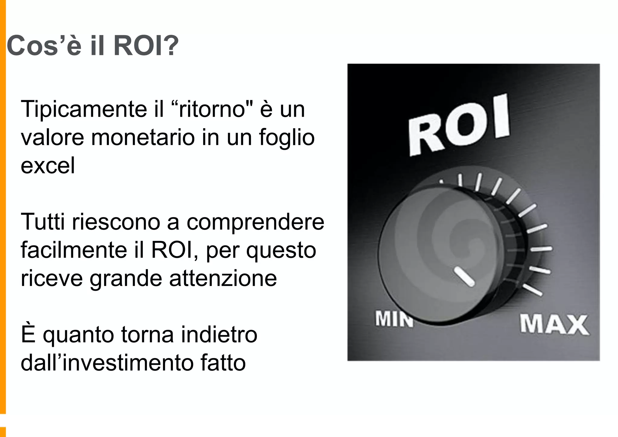 Cos’è il ROI?
Tipicamente il “ritorno" è un
valore monetario in un foglio
excel
Tutti riescono a comprendere
facilmente il ROI, per questo
riceve grande attenzione
È quanto torna indietro
dall’investimento fatto

 