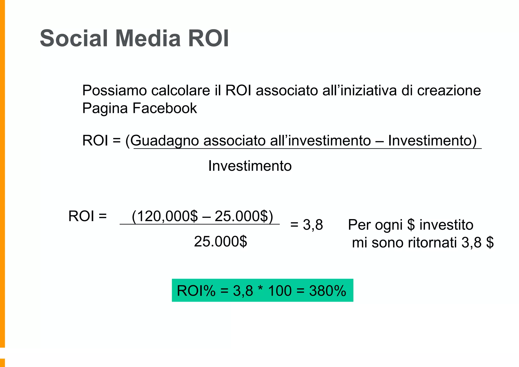 Social Media ROI
Possiamo calcolare il ROI associato all’iniziativa di creazione
Pagina Facebook
ROI = (Guadagno associato all’investimento – Investimento)
Investimento
ROI =

(120,000$ – 25.000$)

= 3,8

25.000$
ROI% = 3,8 * 100 = 380%

Per ogni $ investito
mi sono ritornati 3,8 $

 